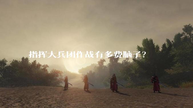 指挥大兵团作战有多费脑子？