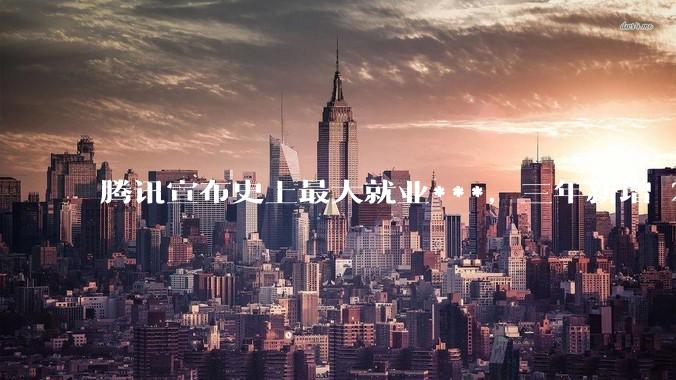 腾讯宣布史上最大就业***，三年新增 28000 校招岗位，背后有哪些考量？应届毕业生该怎样抓住机会？