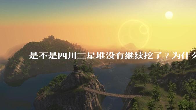 是不是四川三星堆没有继续挖了?为什么？