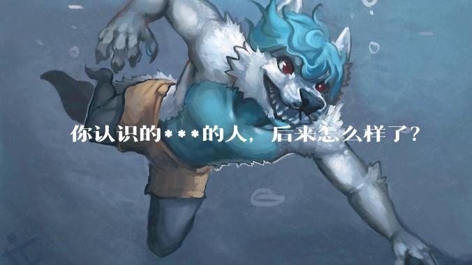 你认识的***的人，后来怎么样了？