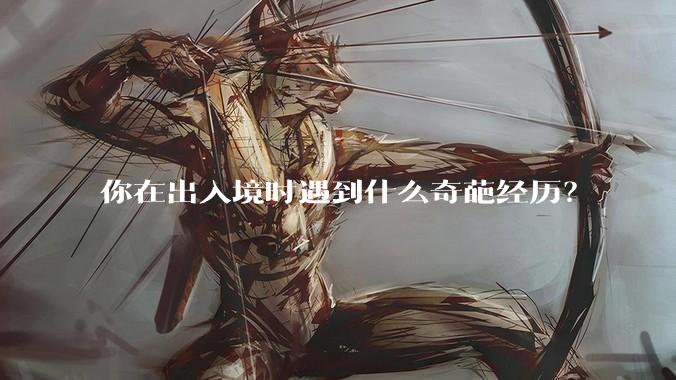 你在出入境时遇到什么奇葩经历？