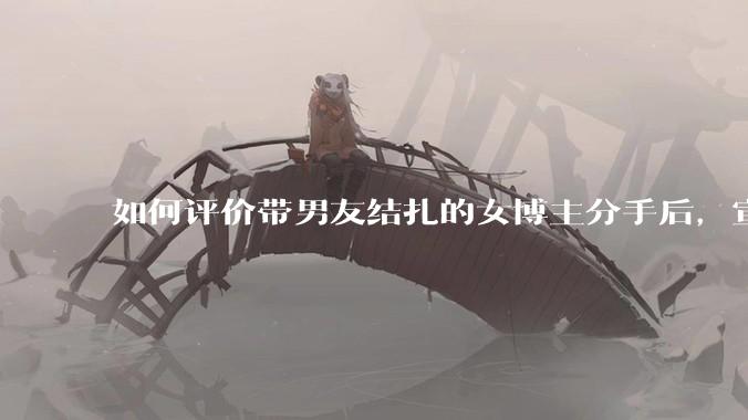 如何评价带男友结扎的女博主分手后，宣布自己成为了单亲妈妈？