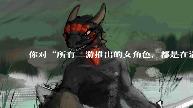 你对“所有二游推出的女角色，都是在满足男玩家的性幻想！”这句话怎么看？