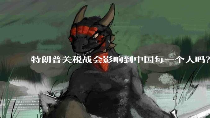 特朗普关税战会影响到中国每一个人吗？