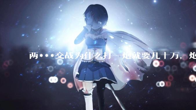 两***交战为什么打一炮就要几十万，炮弹都很值钱吗？
