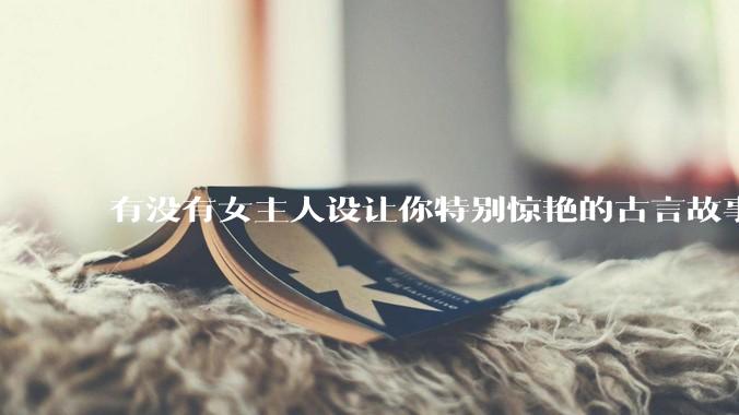 有没有女主人设让你特别惊艳的古言故事推荐？
