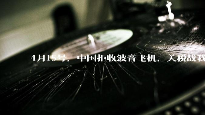 4月15号，中国拒收波音飞机，关税战我们手里还有多少牌？